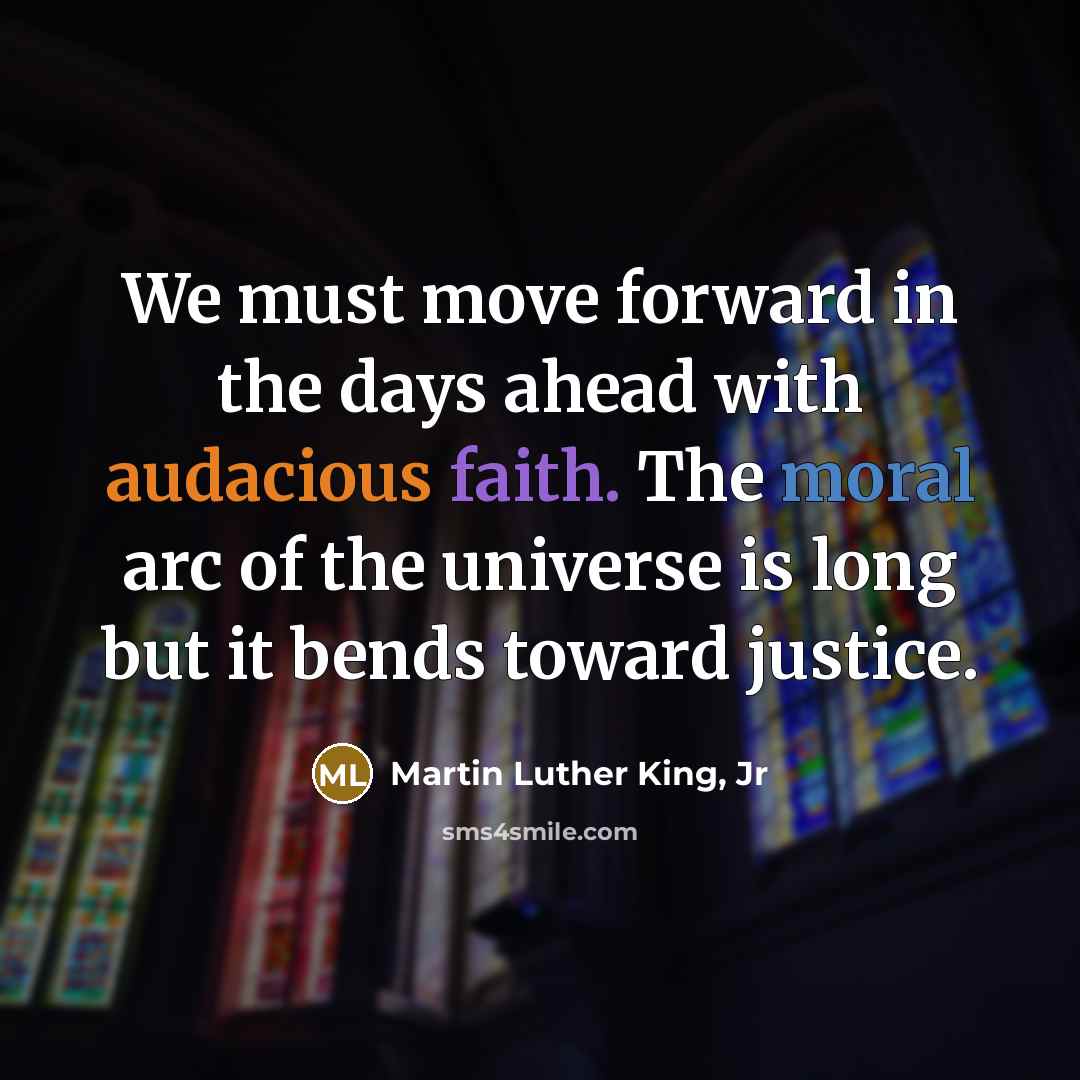 “We must move forward in the days ahead with audacious faith. The moral arc of the universe is long but it bends toward justice.” quote by Martin Luther King, Jr