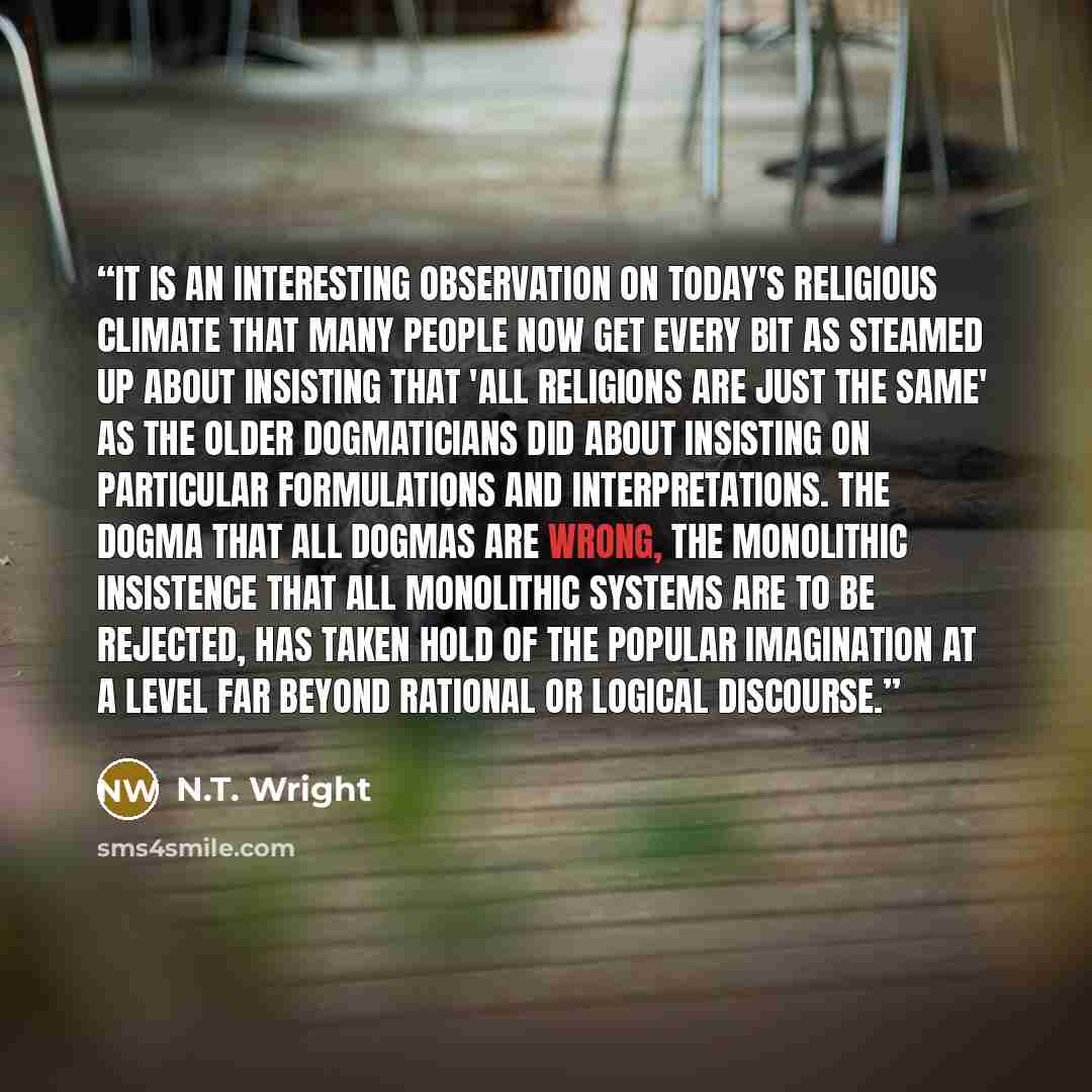 “It is an interesting observation on today's religious climate that many people now get every bit as steamed up about insisting that 'all religions are just the same' as the older dogmaticians did about insisting on particular formulations and interpretations. The dogma that all dogmas are wrong…” quote by N.T. Wright