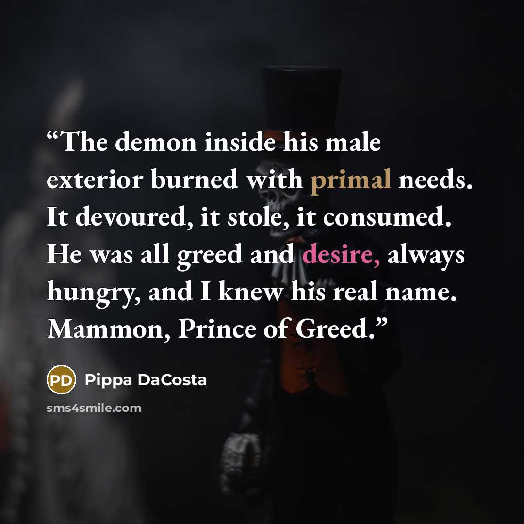 “The demon inside his male exterior burned with primal needs. It devoured, it stole, it consumed. He was all greed and desire, always hungry, and I knew his real name. Mammon, Prince of Greed.” quote by Pippa DaCosta