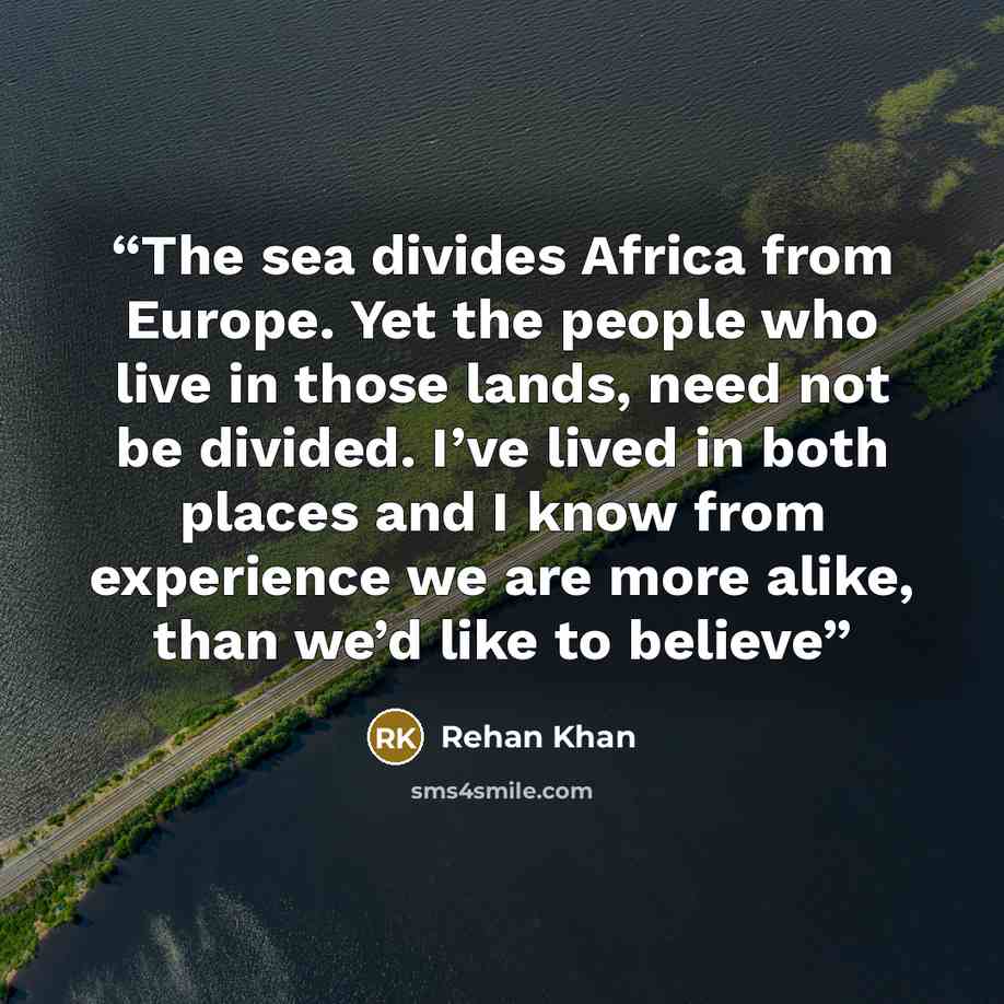 “The sea divides Africa from Europe. Yet the people who live in those lands, need not be divided. I’ve lived in both places and I know from experience we are more alike, than we’d like to believe” quote by Rehan Khan