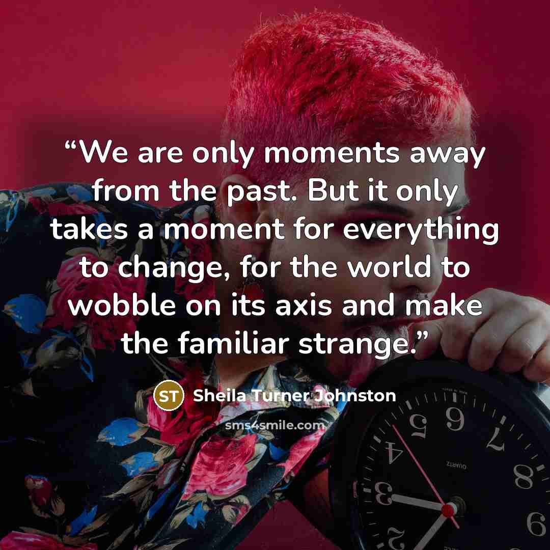 “We are only moments away from the past. But it only takes a moment for everything to change, for the world to wobble on its axis and make the familiar strange.” quote by Sheila Turner Johnston