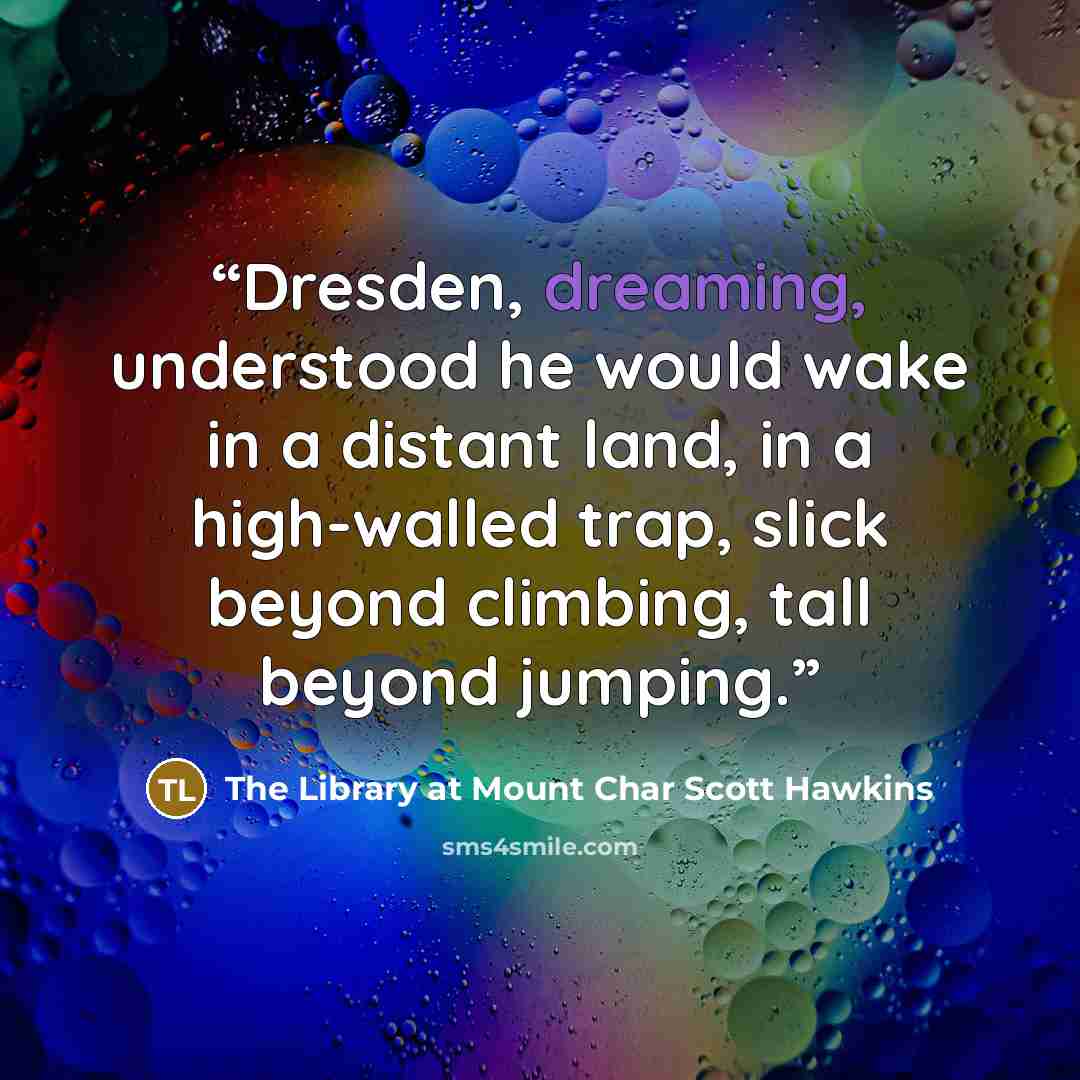 “Dresden, dreaming, understood he would wake in a distant land, in a high-walled trap, slick beyond climbing, tall beyond jumping.” quote by The Library at Mount Char Scott Hawkins