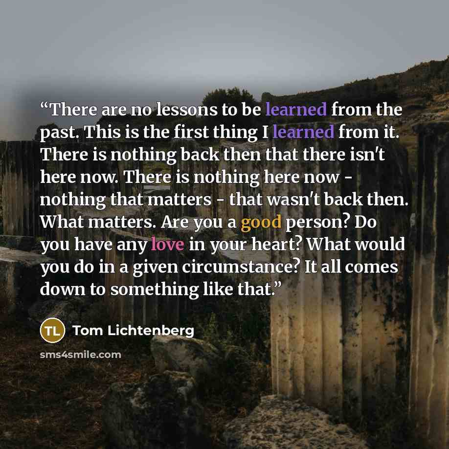 “There are no lessons to be learned from the past. This is the first thing I learned from it. There is nothing back then that there isn't here now. There is nothing here now - nothing that matters - that wasn't back then. What matters. Are you a good person? Do you have any love in your heart? What…” quote by Tom Lichtenberg