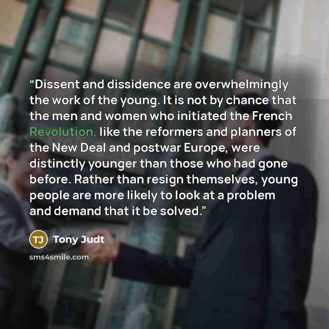 “Dissent and dissidence are overwhelmingly the work of the young. It is not by chance that the men and women who initiated the French Revolution, like the reformers and planners of the New Deal and postwar Europe, were distinctly younger than those who had gone before. Rather than resign…” quote by Tony Judt
