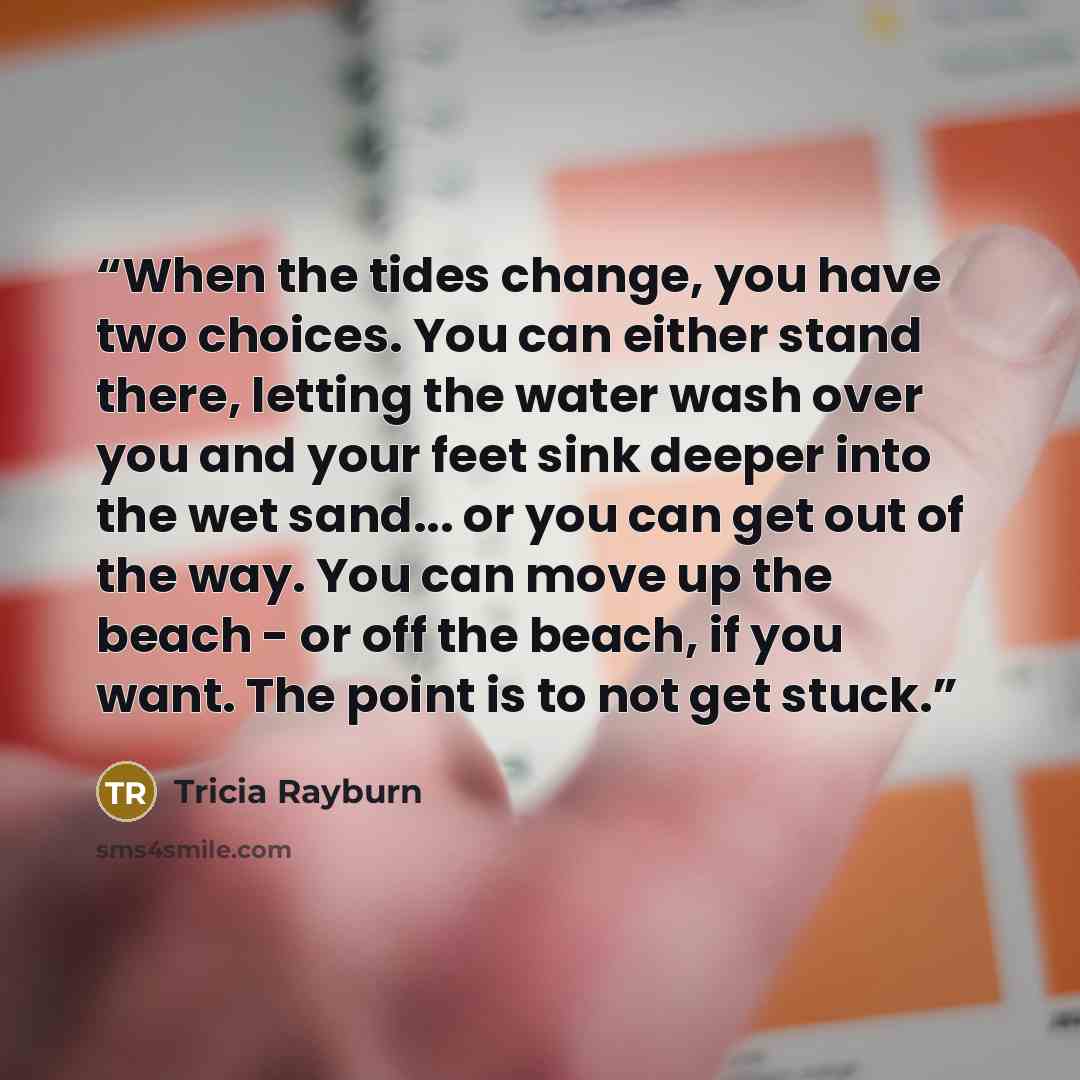 “When the tides change, you have two choices. You can either stand there, letting the water wash over you and your feet sink deeper into the wet sand... or you can get out of the way. You can move up the beach - or off the beach, if you want. The point is to not get stuck.” quote by Tricia Rayburn