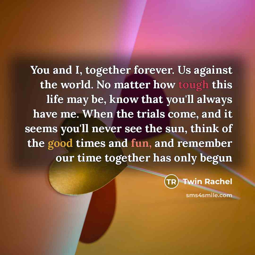 “You and I, together forever. Us against the world. No matter how tough this life may be, know that you'll always have me. When the trials come, and it seems you'll never see the sun, think of the good times and fun, and remember our time together has only begun” quote by Twin Rachel