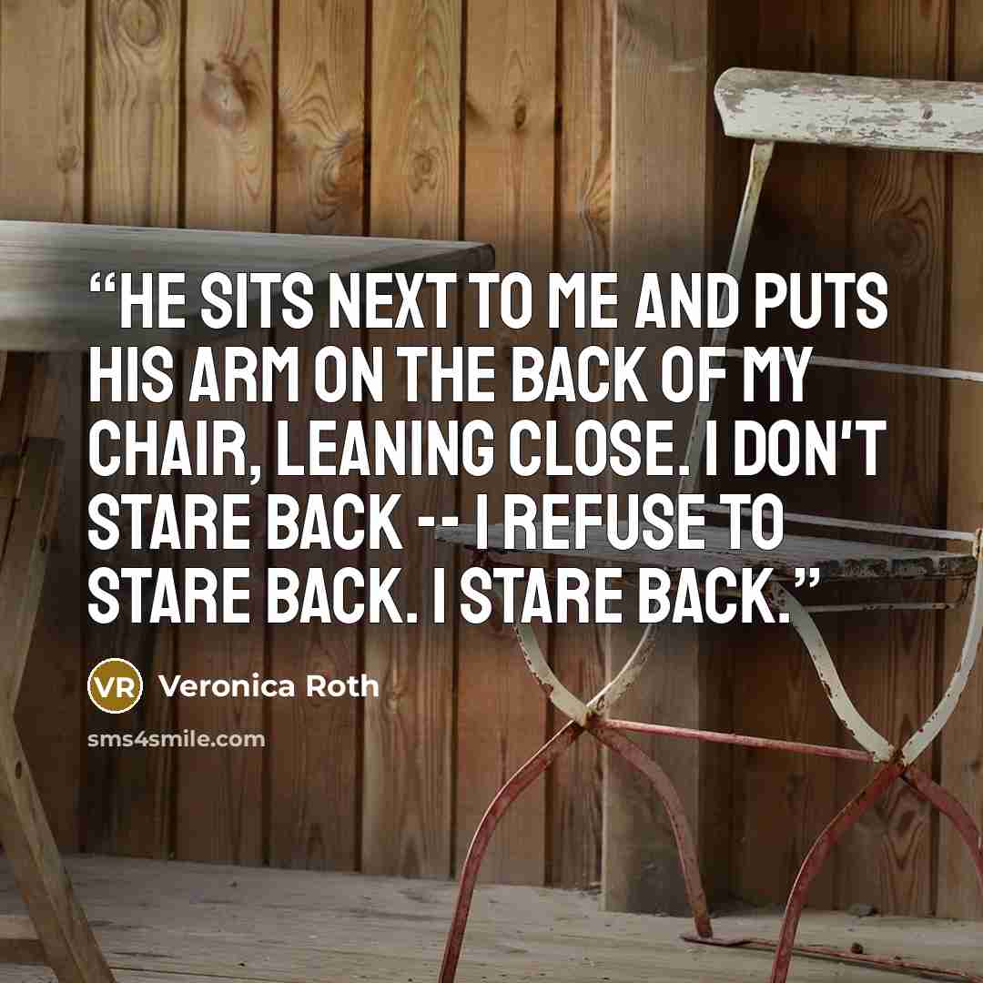 “He sits next to me and puts his arm on the back of my chair, leaning close. I don't stare back -- I refuse to stare back. I stare back.” quote by Veronica Roth