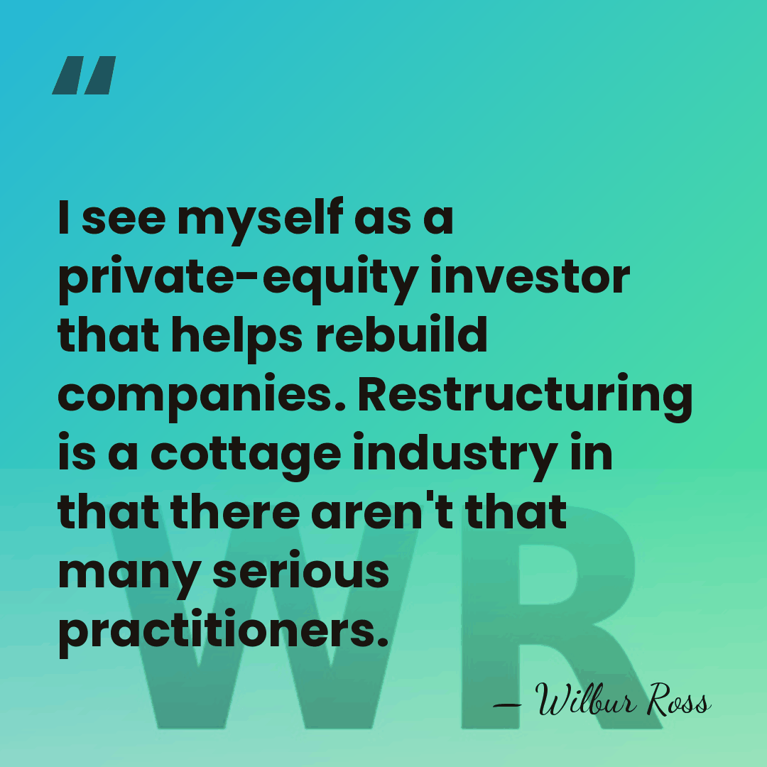 I see myself as a private-equity investor that helps rebuild companies. Restructuring&hellip; - Wilbur Ross