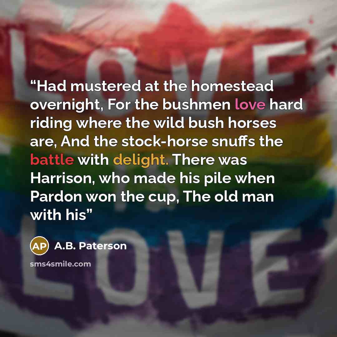 “Had mustered at the homestead overnight, For the bushmen love hard riding where the wild bush horses are, And the stock-horse snuffs the battle with delight. There was Harrison, who made his pile when Pardon won the cup, The old man with his” quote by A.B. Paterson