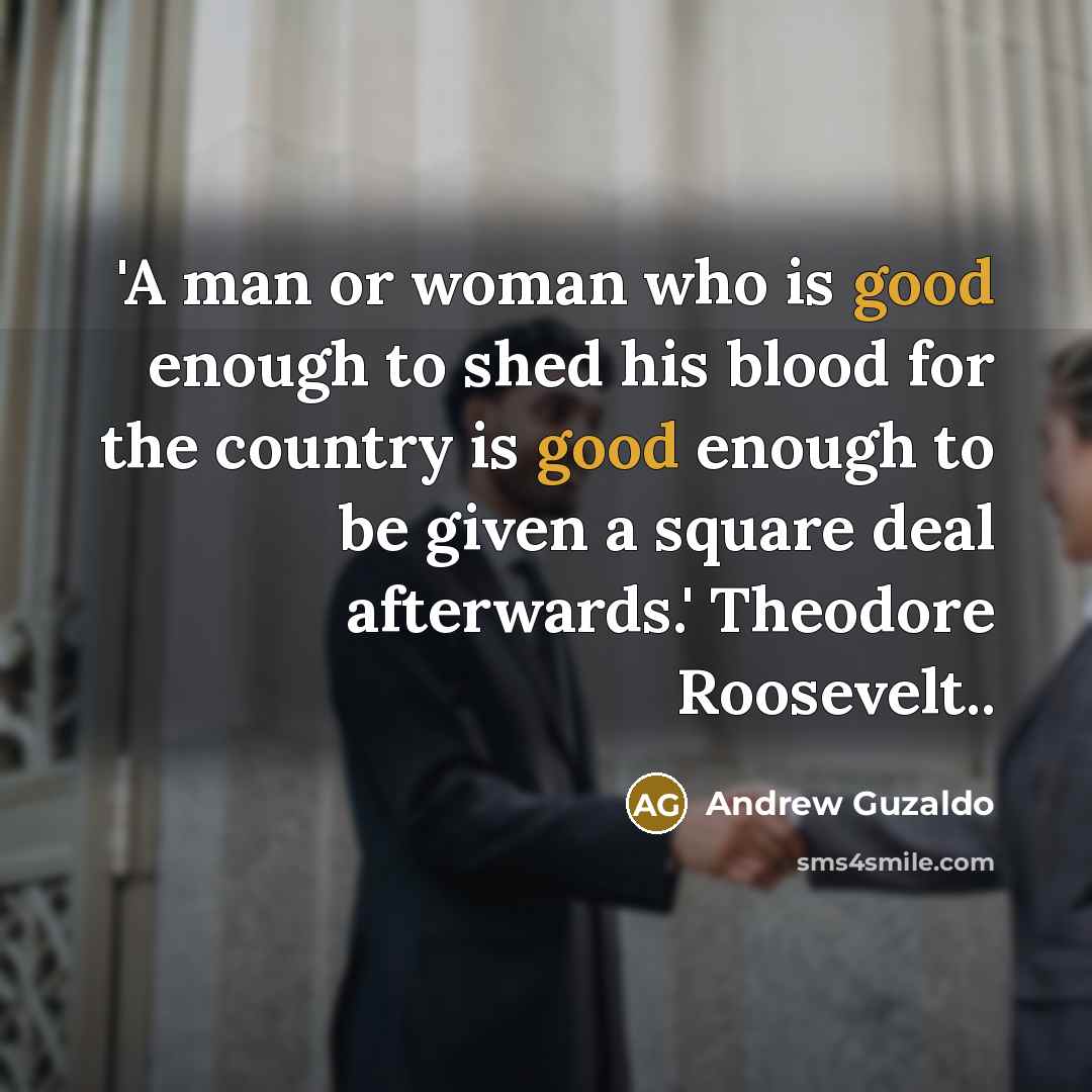 “'A man or woman who is good enough to shed his blood for the country is good enough to be given a square deal afterwards.' Theodore Roosevelt..” quote by Andrew Guzaldo