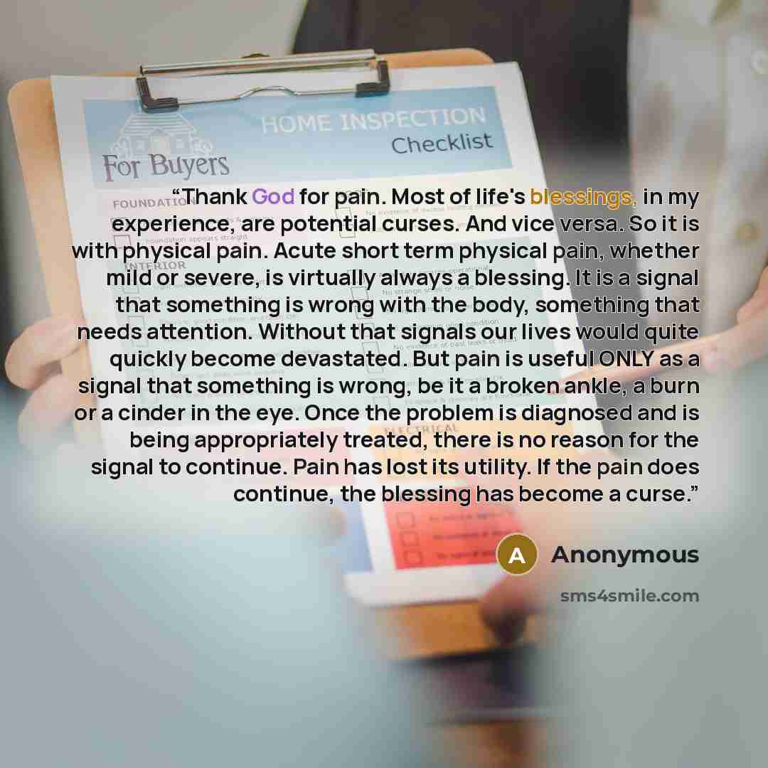 “Thank God for pain. Most of life's blessings, in my experience, are potential curses. And vice versa. So it is with physical pain. Acute short term physical pain, whether mild or severe, is virtually always a blessing. It is a signal that something is wrong with the body, something that needs…” quote by Anonymous