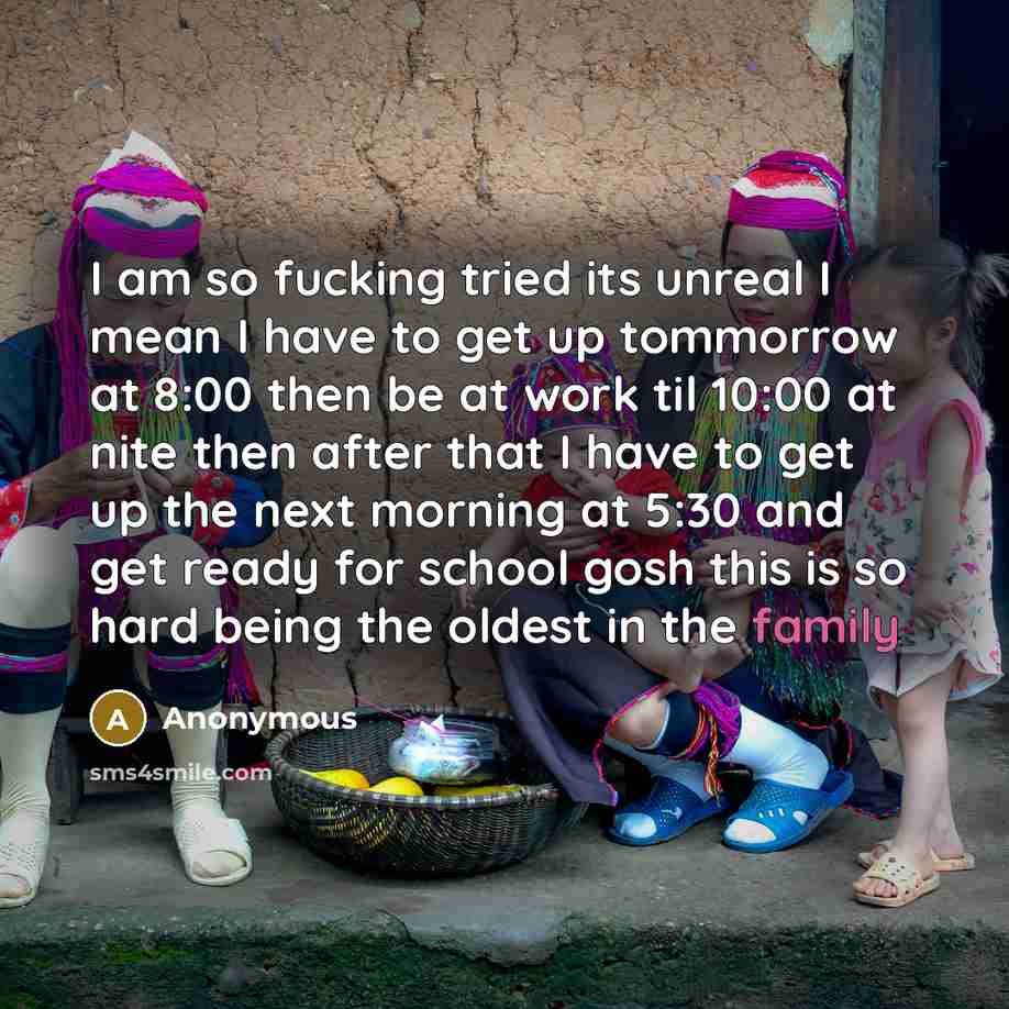 “I am so fucking tried its unreal I mean I have to get up tommorrow at 8:00 then be at work til 10:00 at nite then after that I have to get up the next morning at 5:30 and get ready for school gosh this is so hard being the oldest in the family” quote by Anonymous