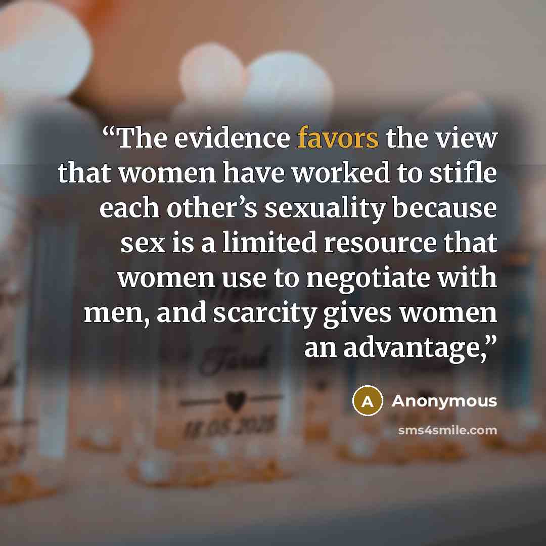 “The evidence favors the view that women have worked to stifle each other’s sexuality because sex is a limited resource that women use to negotiate with men, and scarcity gives women an advantage,” quote by Anonymous