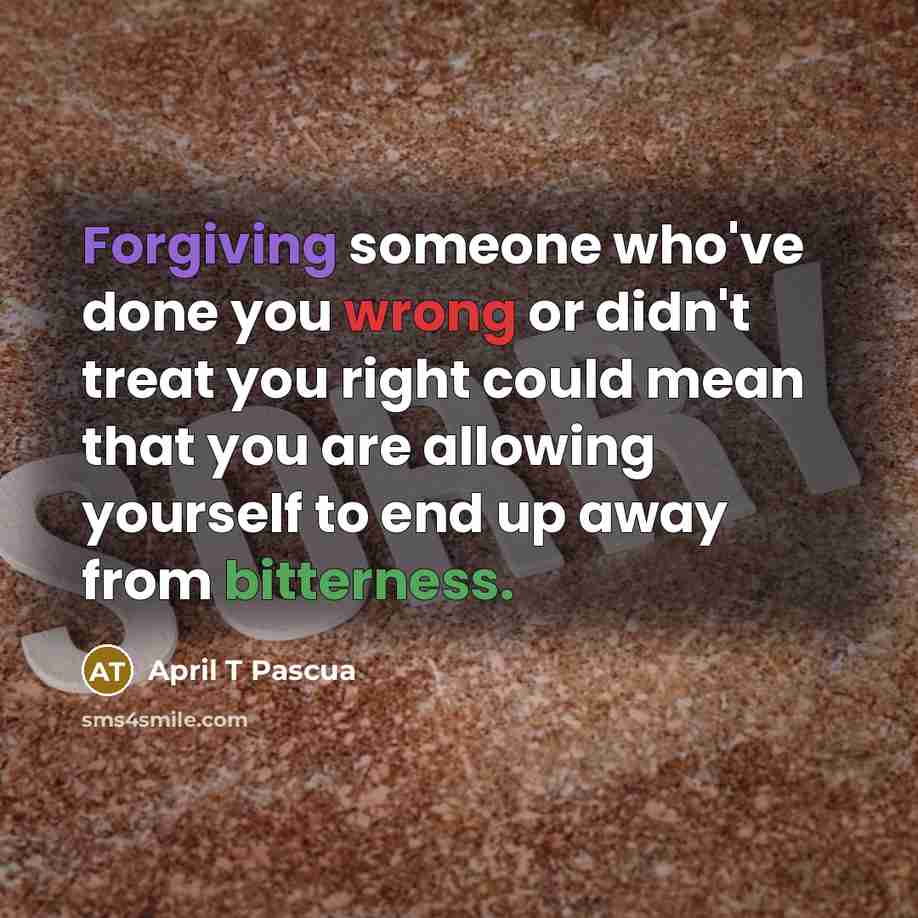 “Forgiving someone who've done you wrong or didn't treat you right could mean that you are allowing yourself to end up away from bitterness.” quote by April T Pascua