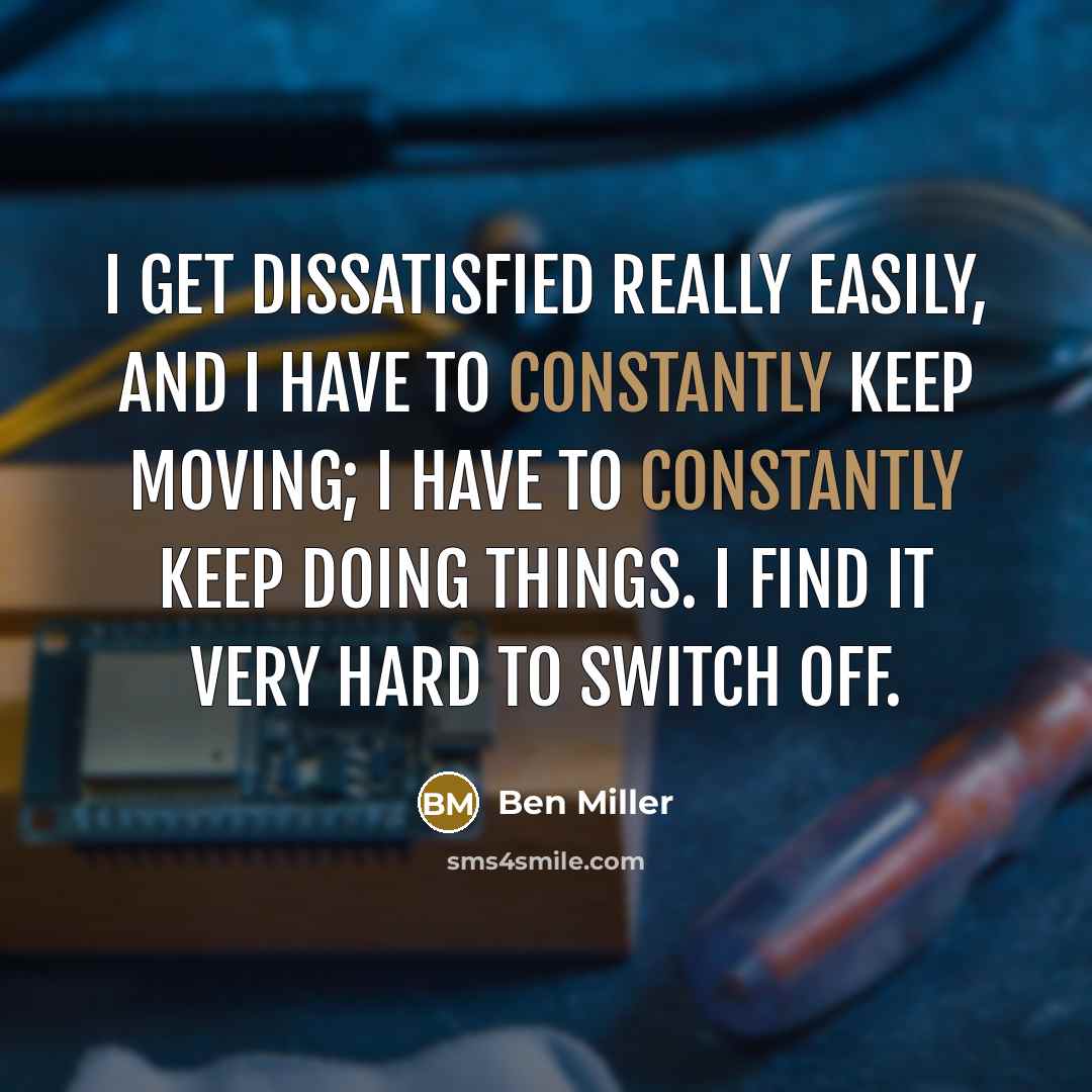 “I get dissatisfied really easily, and I have to constantly keep moving; I have to constantly keep doing things. I find it very hard to switch off.” quote by Ben Miller