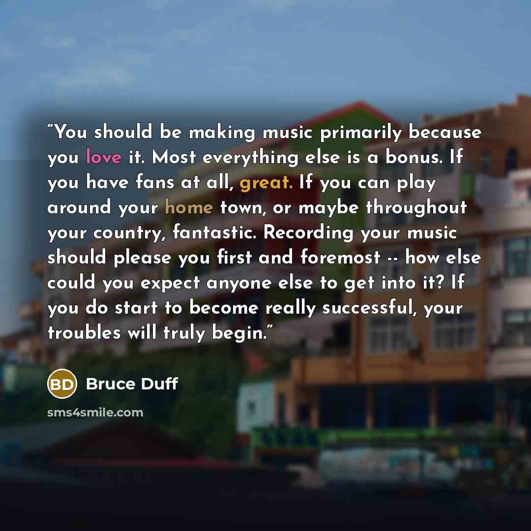“You should be making music primarily because you love it. Most everything else is a bonus. If you have fans at all, great. If you can play around your home town, or maybe throughout your country, fantastic. Recording your music should please you first and foremost -- how else could you expect…” quote by Bruce Duff