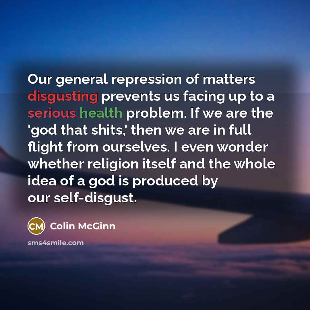 “Our general repression of matters disgusting prevents us facing up to a serious health problem. If we are the 'god that shits,' then we are in full flight from ourselves. I even wonder whether religion itself and the whole idea of a god is produced by our self-disgust.” quote by Colin McGinn