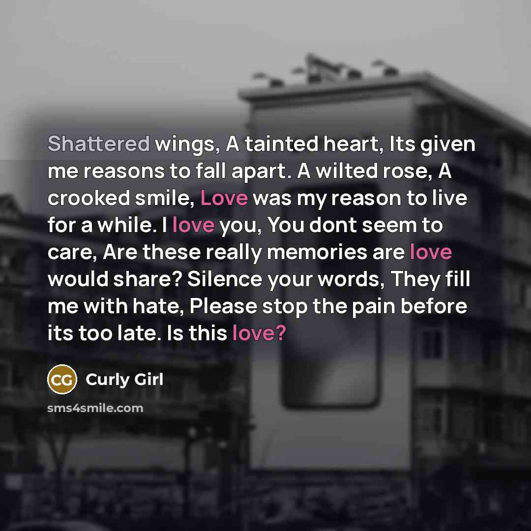 “Shattered wings, A tainted heart, Its given me reasons to fall apart. A wilted rose, A crooked smile, Love was my reason to live for a while. I love you, You dont seem to care, Are these really memories are love would share? Silence your words, They fill me with hate, Please stop the pain before…” quote by Curly Girl