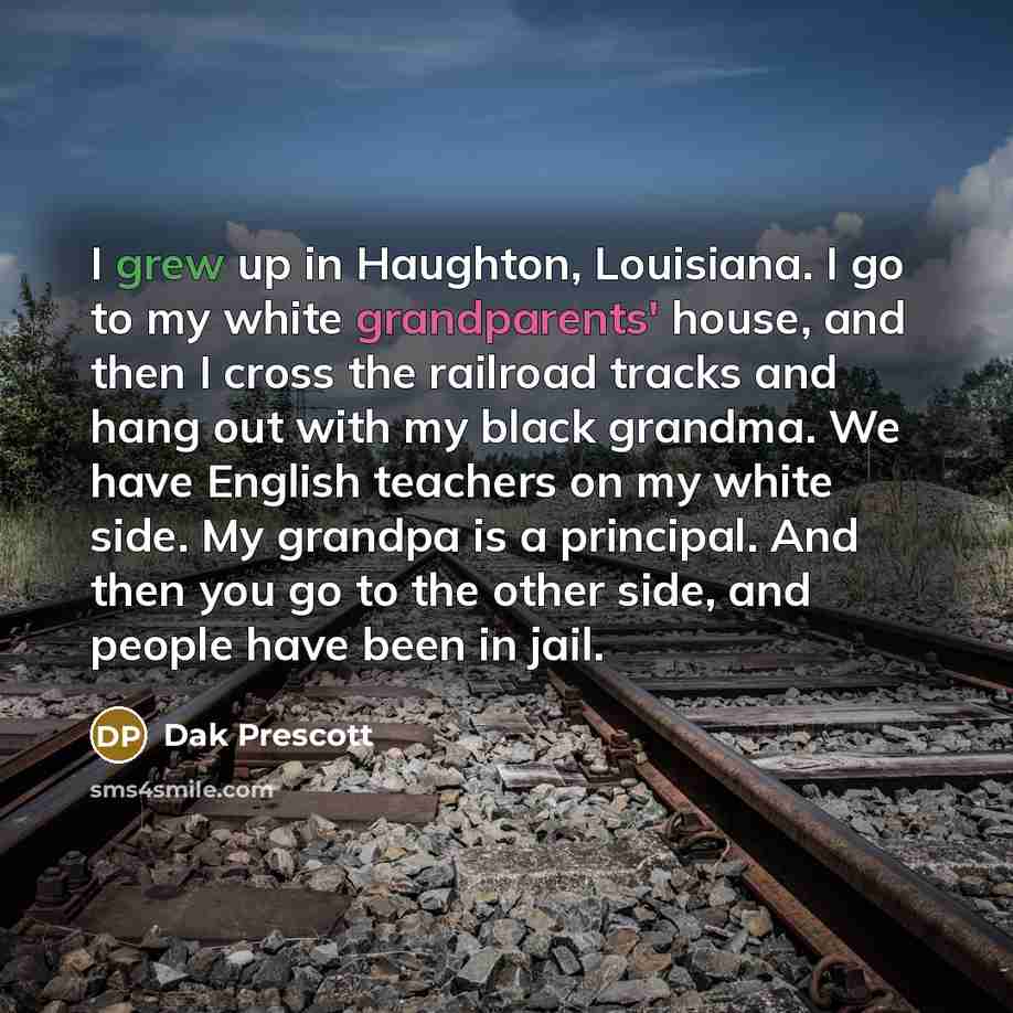 “I grew up in Haughton, Louisiana. I go to my white grandparents' house, and then I cross the railroad tracks and hang out with my black grandma. We have English teachers on my white side. My grandpa is a principal. And then you go to the other side, and people have been in jail.” quote by Dak Prescott