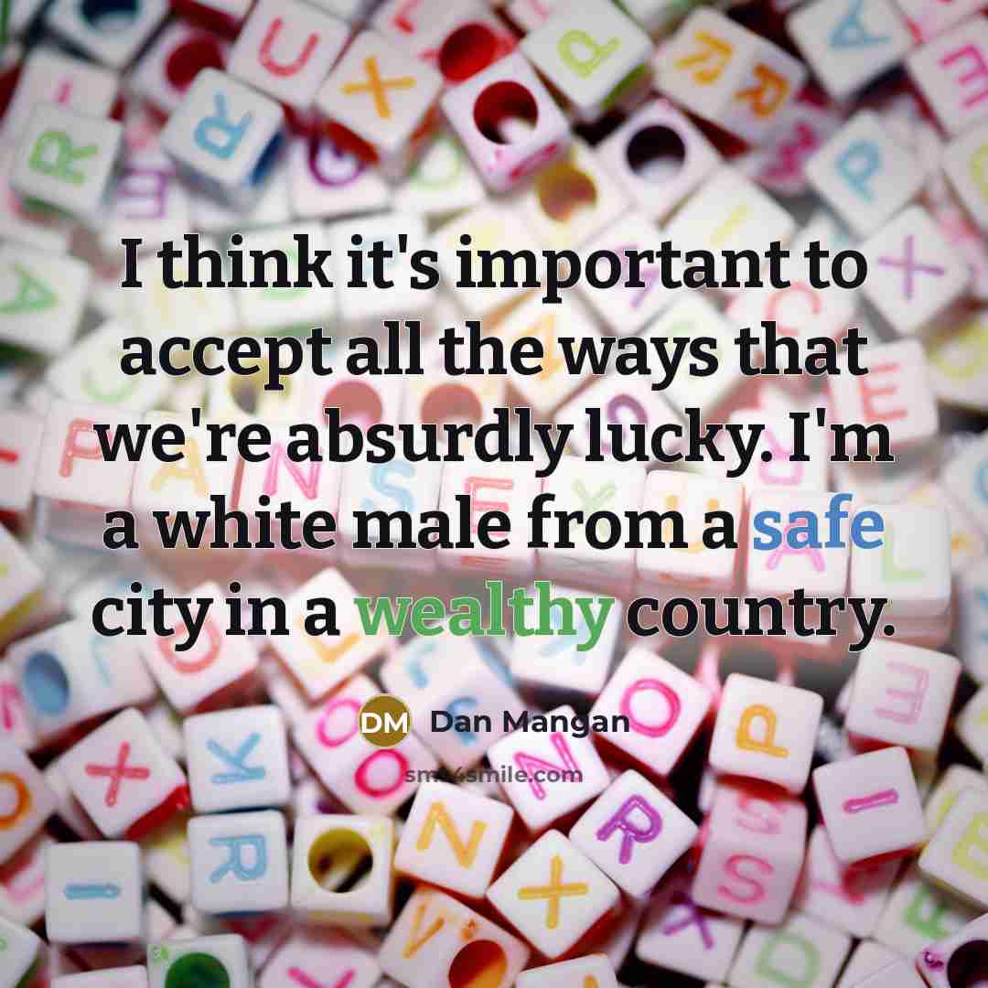 “I think it's important to accept all the ways that we're absurdly lucky. I'm a white male from a safe city in a wealthy country.” quote by Dan Mangan