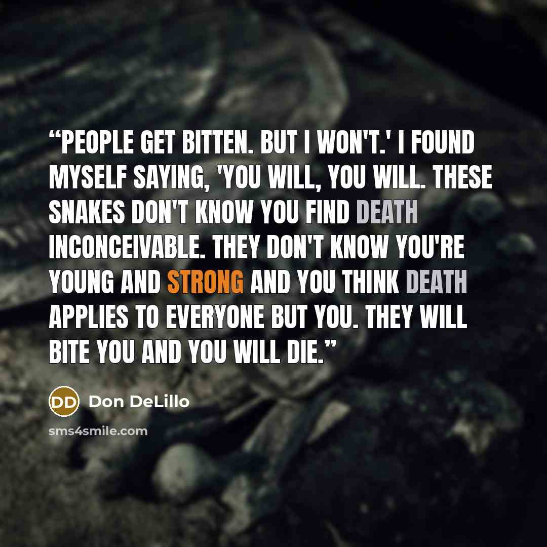 “People get bitten. But I won't.' I found myself saying, 'You will, you will. These snakes don't know you find death inconceivable. They don't know you're young and strong and you think death applies to everyone but you. They will bite you and you will die.” quote by Don DeLillo