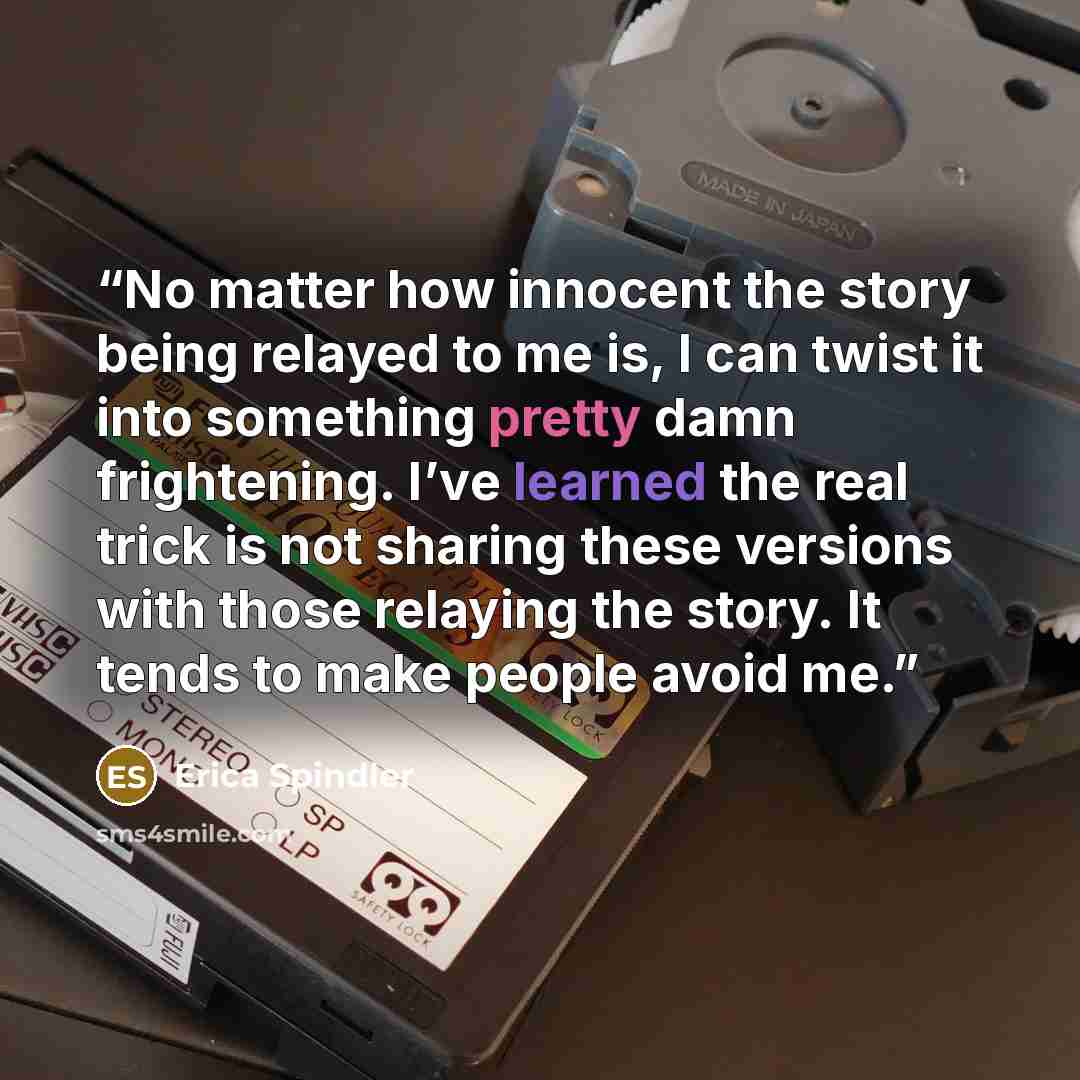 “No matter how innocent the story being relayed to me is, I can twist it into something pretty damn frightening. I’ve learned the real trick is not sharing these versions with those relaying the story. It tends to make people avoid me.” quote by Erica Spindler