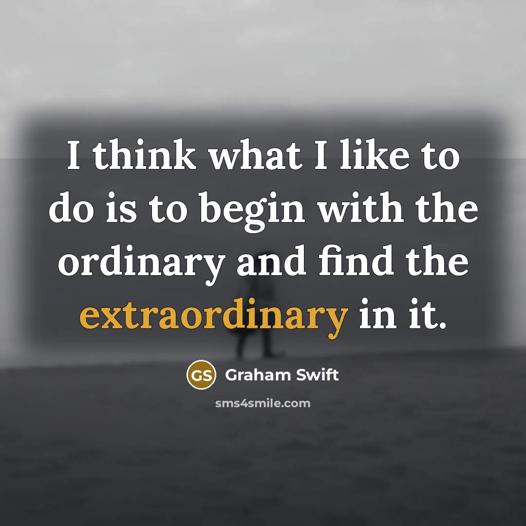 “I think what I like to do is to begin with the ordinary and find the extraordinary in it.” quote by Graham Swift