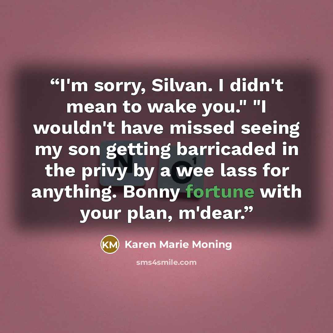 “I'm sorry, Silvan. I didn't mean to wake you." "I wouldn't have missed seeing my son getting barricaded in the privy by a wee lass for anything. Bonny fortune with your plan, m'dear.” quote by Karen Marie Moning