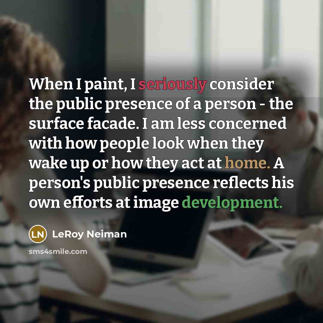 “When I paint, I seriously consider the public presence of a person - the surface facade. I am less concerned with how people look when they wake up or how they act at home. A person's public presence reflects his own efforts at image development.” quote by LeRoy Neiman