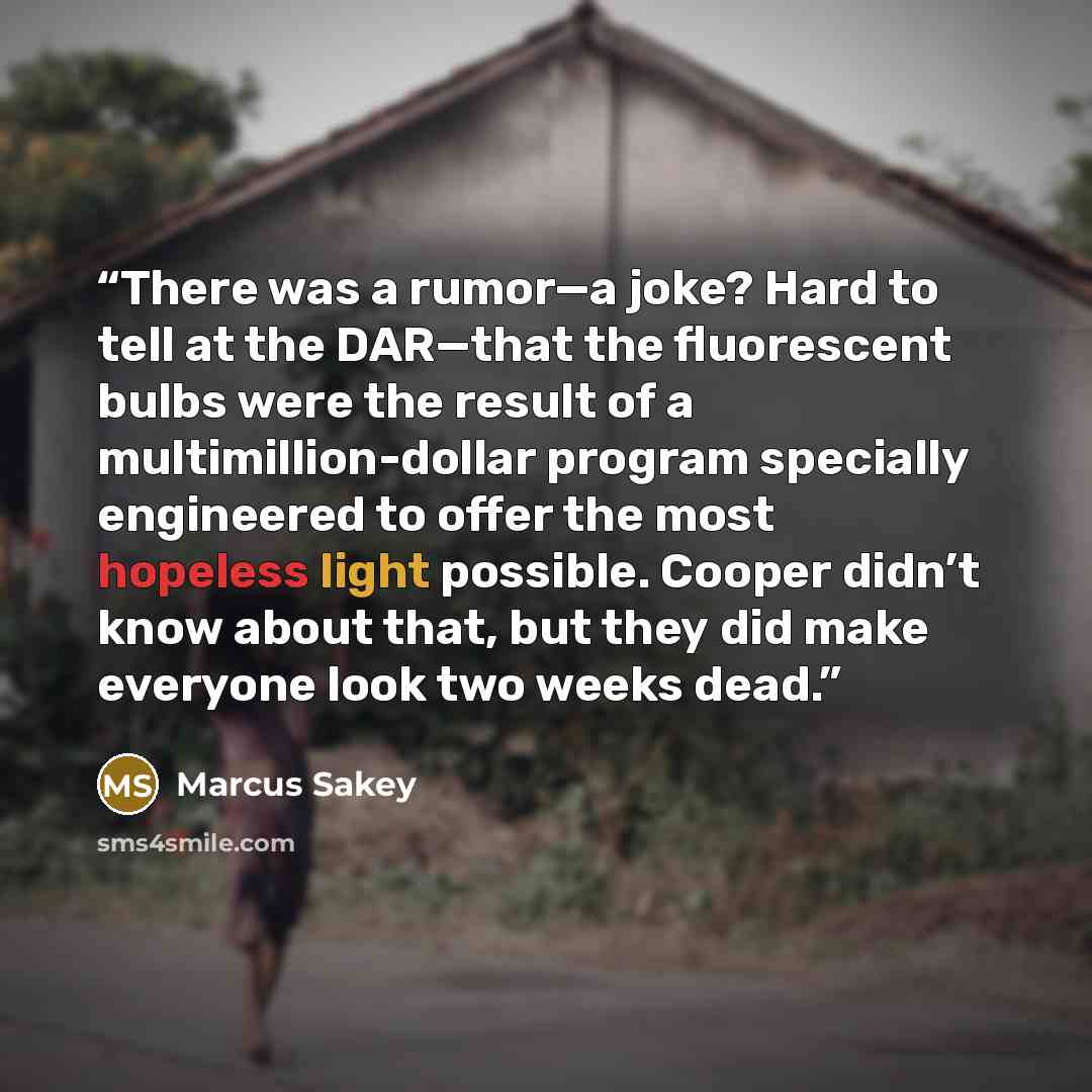 “There was a rumor—a joke? Hard to tell at the DAR—that the fluorescent bulbs were the result of a multimillion-dollar program specially engineered to offer the most hopeless light possible. Cooper didn’t know about that, but they did make everyone look two weeks dead.” quote by Marcus Sakey