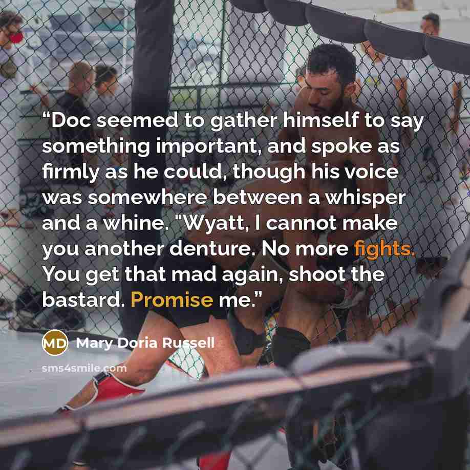 “Doc seemed to gather himself to say something important, and spoke as firmly as he could, though his voice was somewhere between a whisper and a whine. "Wyatt, I cannot make you another denture. No more fights. You get that mad again, shoot the bastard. Promise me.” quote by Mary Doria Russell