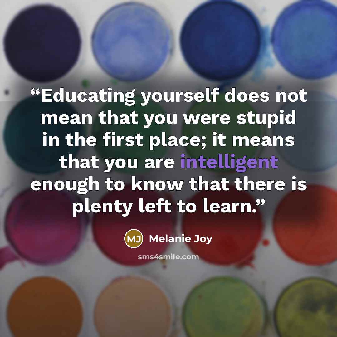 “Educating yourself does not mean that you were stupid in the first place; it means that you are intelligent enough to know that there is plenty left to learn.” quote by Melanie Joy