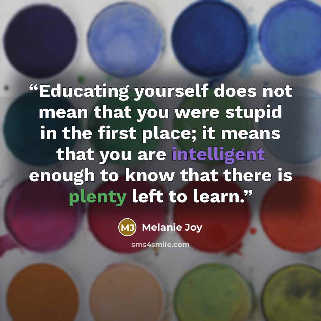 “Educating yourself does not mean that you were stupid in the first place; it means that you are intelligent enough to know that there is plenty left to learn.” quote by Melanie Joy