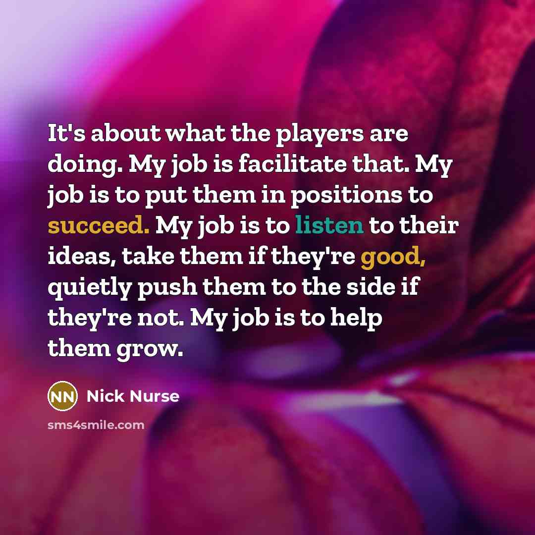 “It's about what the players are doing. My job is facilitate that. My job is to put them in positions to succeed. My job is to listen to their ideas, take them if they're good, quietly push them to the side if they're not. My job is to help them grow.” quote by Nick Nurse