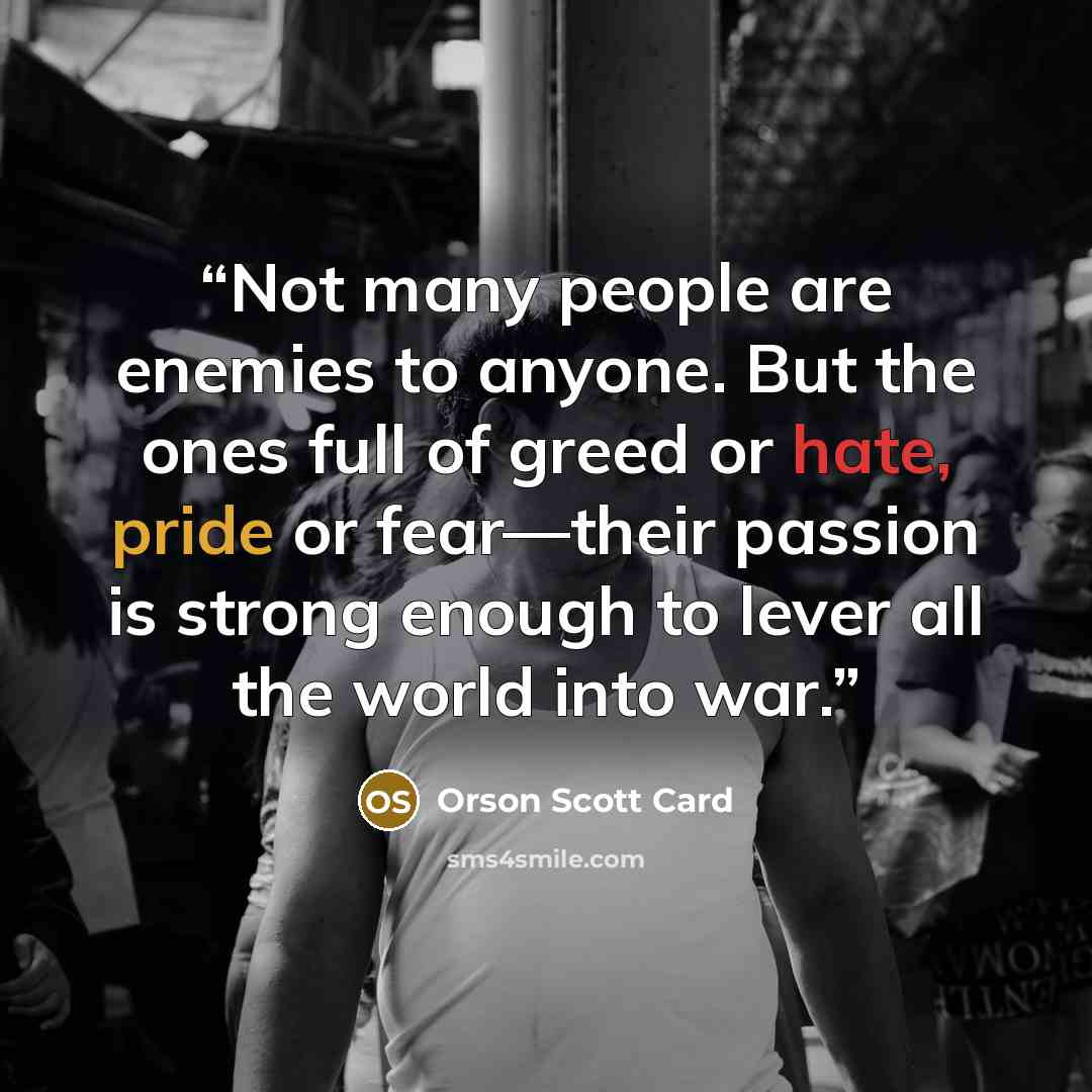 “Not many people are enemies to anyone. But the ones full of greed or hate, pride or fear—their passion is strong enough to lever all the world into war.” quote by Orson Scott Card