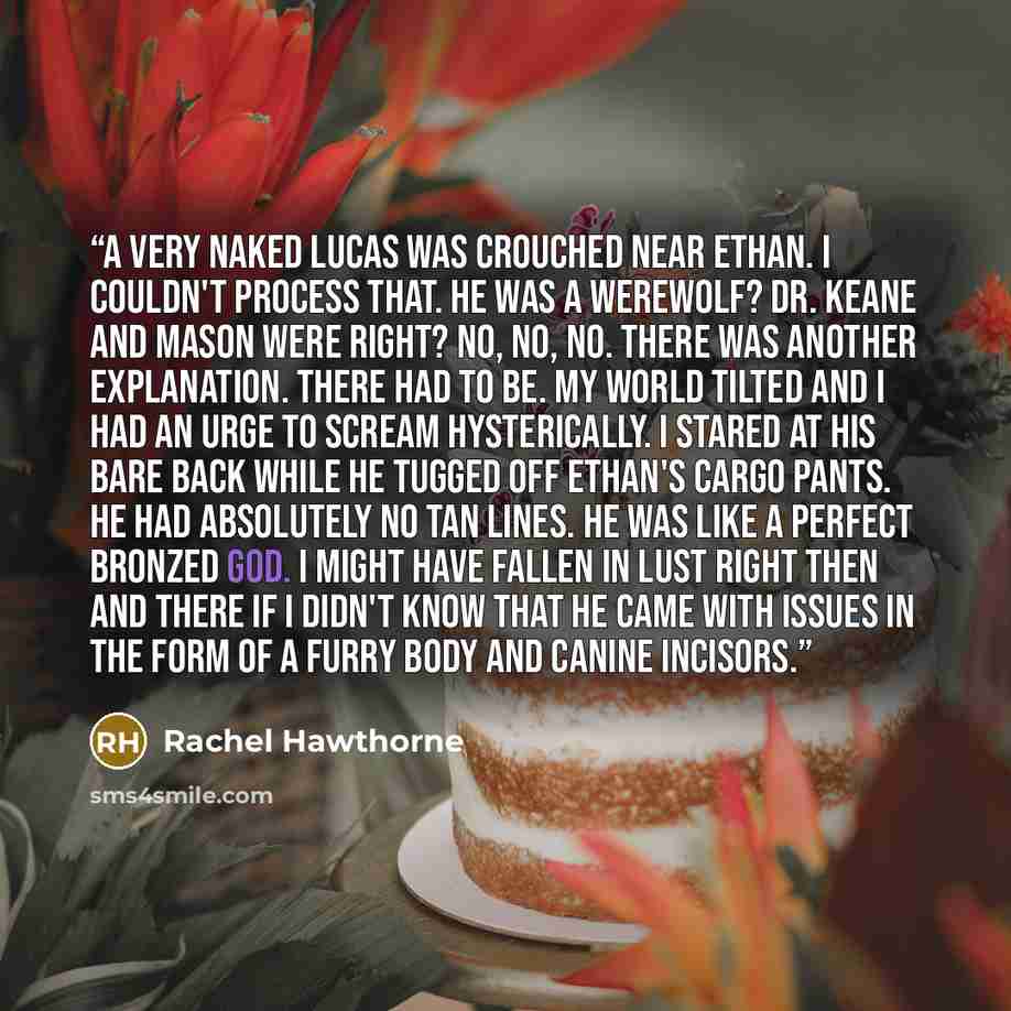 “A very naked Lucas was crouched near Ethan. I couldn't process that. He was a werewolf? Dr. Keane and Mason were right? No, no, no. There was another explanation. There had to be. My world tilted and I had an urge to scream hysterically. I stared at his bare back while he tugged off Ethan's cargo…” quote by Rachel Hawthorne