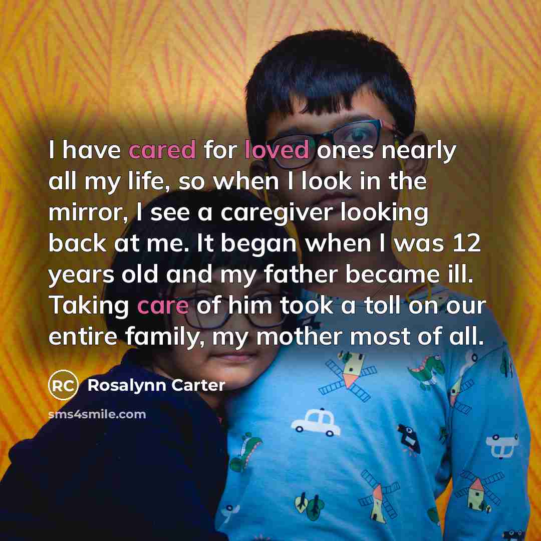 “I have cared for loved ones nearly all my life, so when I look in the mirror, I see a caregiver looking back at me. It began when I was 12 years old and my father became ill. Taking care of him took a toll on our entire family, my mother most of all.” quote by Rosalynn Carter