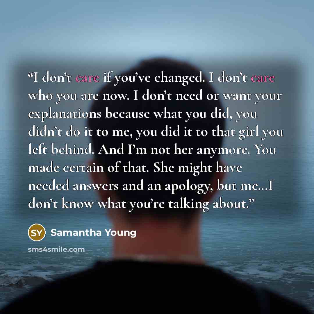 “I don’t care if you’ve changed. I don’t care who you are now. I don’t need or want your explanations because what you did, you didn’t do it to me, you did it to that girl you left behind. And I’m not her anymore. You made certain of that. She might have needed answers and an apology, but me…I…” quote by Samantha Young