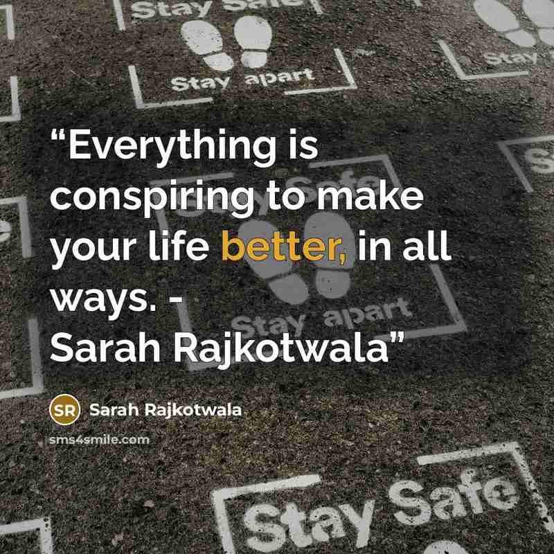 “Everything is conspiring to make your life better, in all ways. - Sarah Rajkotwala” quote by Sarah Rajkotwala