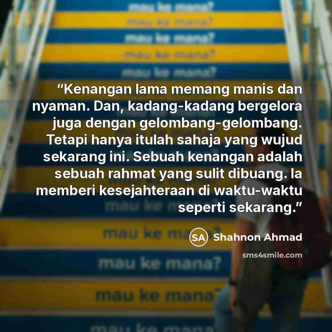 “Kenangan lama memang manis dan nyaman. Dan, kadang-kadang bergelora juga dengan gelombang-gelombang. Tetapi hanya itulah sahaja yang wujud sekarang ini. Sebuah kenangan adalah sebuah rahmat yang sulit dibuang. Ia memberi kesejahteraan di waktu-waktu seperti sekarang.” quote by Shahnon Ahmad