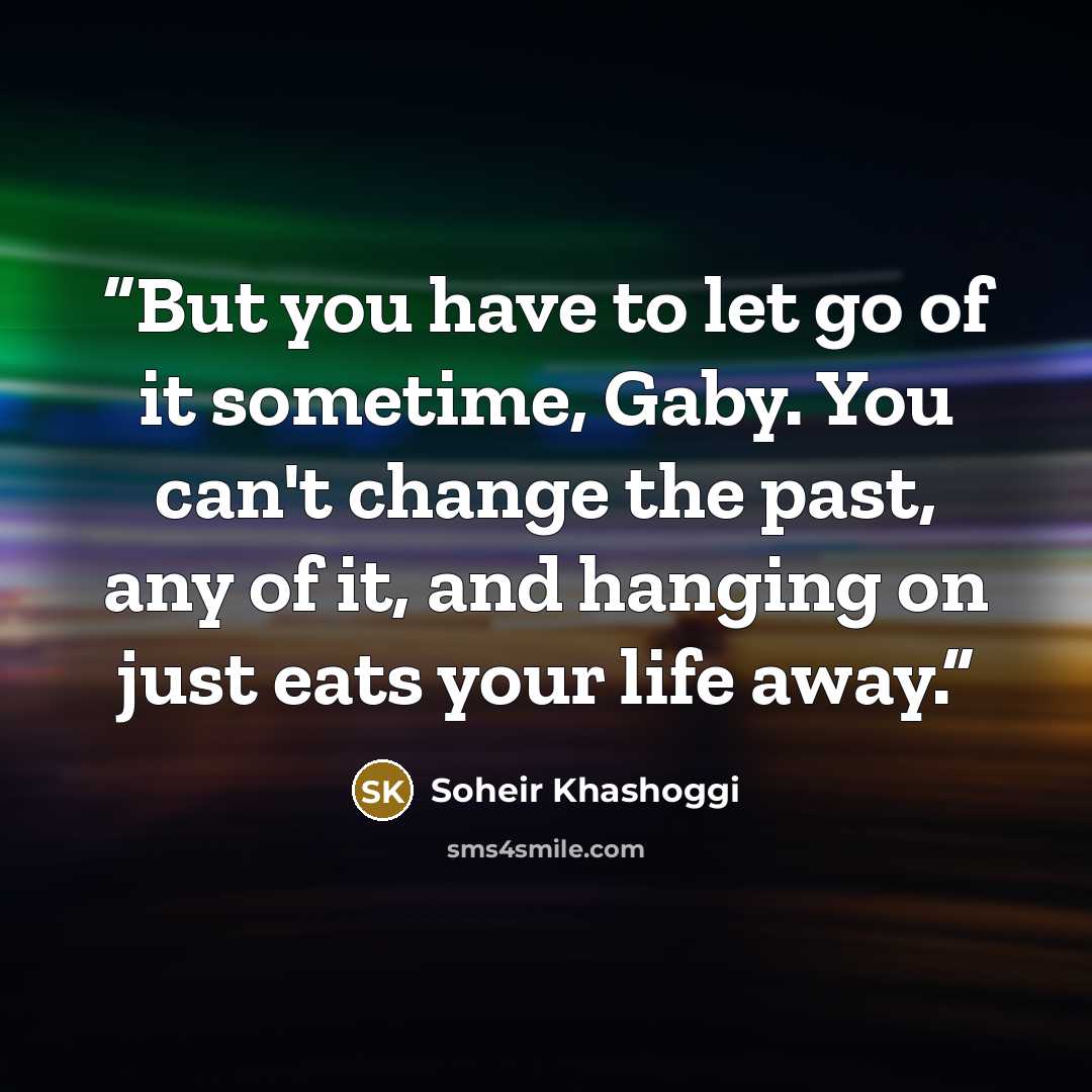 “But you have to let go of it sometime, Gaby. You can't change the past, any of it, and hanging on just eats your life away.” quote by Soheir Khashoggi