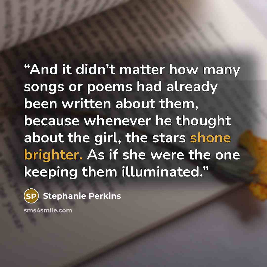 “And it didn’t matter how many songs or poems had already been written about them, because whenever he thought about the girl, the stars shone brighter. As if she were the one keeping them illuminated.” quote by Stephanie Perkins