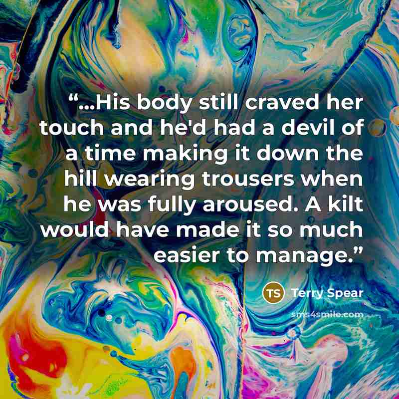 “...His body still craved her touch and he'd had a devil of a time making it down the hill wearing trousers when he was fully aroused. A kilt would have made it so much easier to manage.” quote by Terry Spear