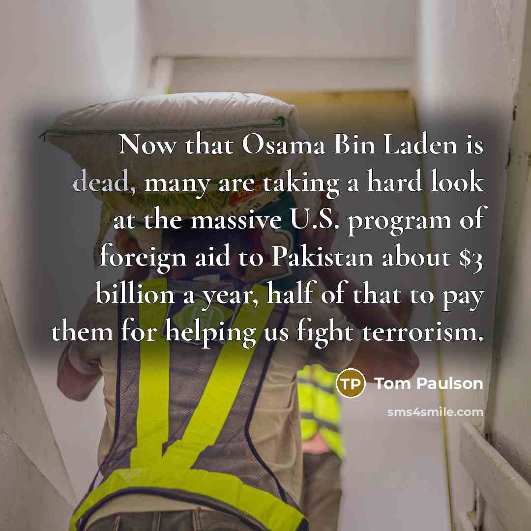 “Now that Osama Bin Laden is dead, many are taking a hard look at the massive U.S. program of foreign aid to Pakistan about $3 billion a year, half of that to pay them for helping us fight terrorism.” quote by Tom Paulson