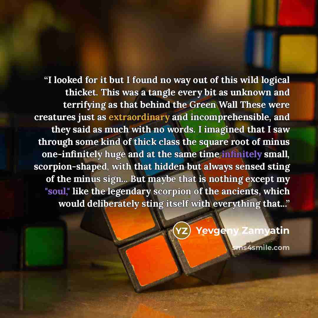 “I looked for it but I found no way out of this wild logical thicket. This was a tangle every bit as unknown and terrifying as that behind the Green Wall These were creatures just as extraordinary and incomprehensible, and they said as much with no words. I imagined that I saw through some kind of…” quote by Yevgeny Zamyatin
