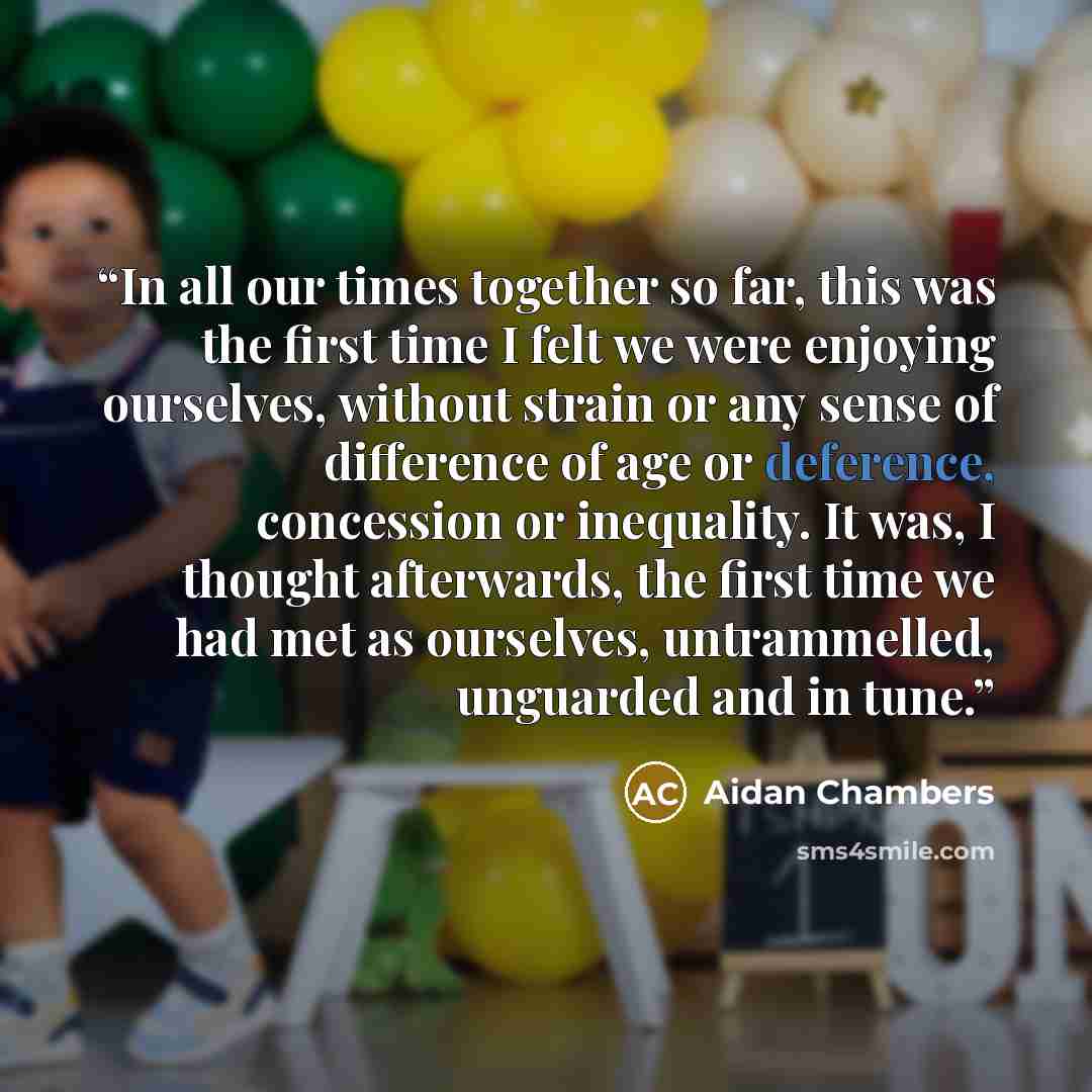 “In all our times together so far, this was the first time I felt we were enjoying ourselves, without strain or any sense of difference of age or deference, concession or inequality. It was, I thought afterwards, the first time we had met as ourselves, untrammelled, unguarded and in tune.” quote by Aidan Chambers