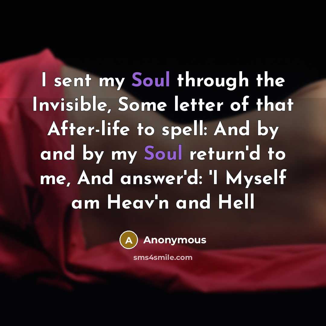 “I sent my Soul through the Invisible, Some letter of that After-life to spell: And by and by my Soul return'd to me, And answer'd: 'I Myself am Heav'n and Hell” quote by Anonymous