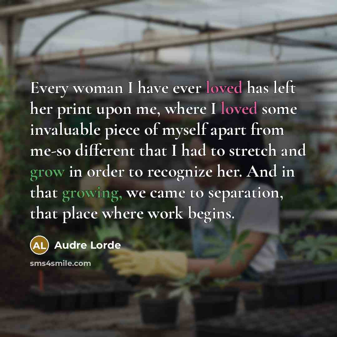 “Every woman I have ever loved has left her print upon me, where I loved some invaluable piece of myself apart from me-so different that I had to stretch and grow in order to recognize her. And in that growing, we came to separation, that place where work begins.” quote by Audre Lorde