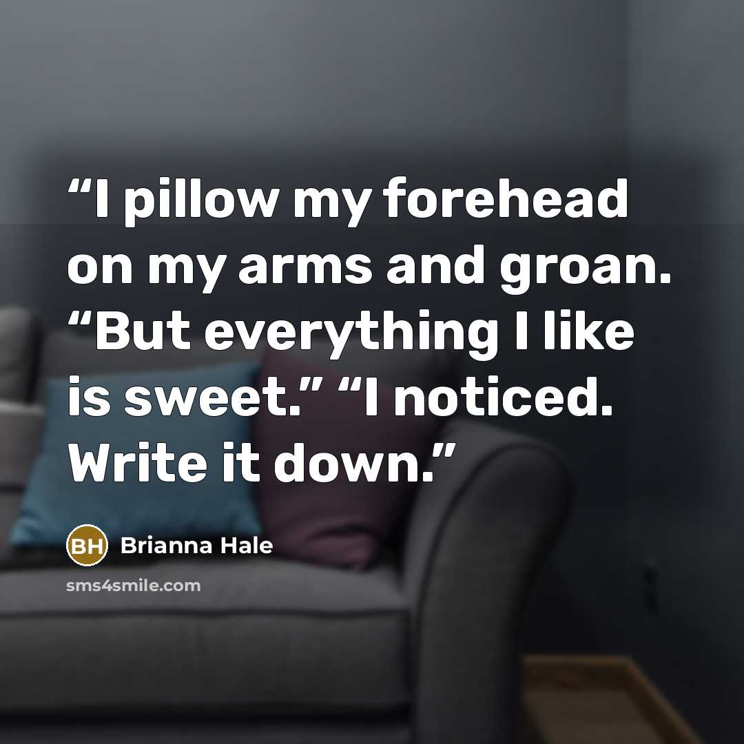 “I pillow my forehead on my arms and groan. “But everything I like is sweet.” “I noticed. Write it down.” quote by Brianna Hale