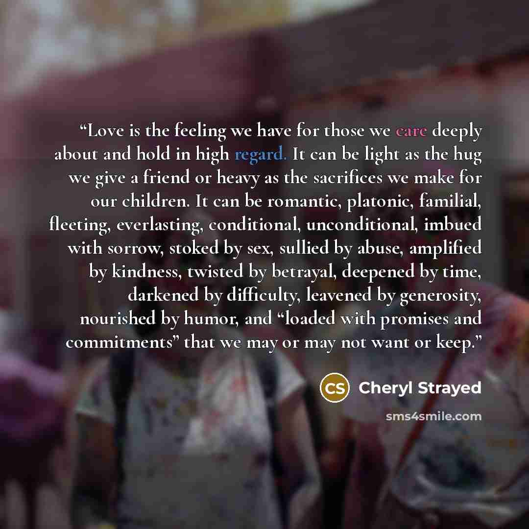 “Love is the feeling we have for those we care deeply about and hold in high regard. It can be light as the hug we give a friend or heavy as the sacrifices we make for our children. It can be romantic, platonic, familial, fleeting, everlasting, conditional, unconditional, imbued with sorrow, stoked…” quote by Cheryl Strayed